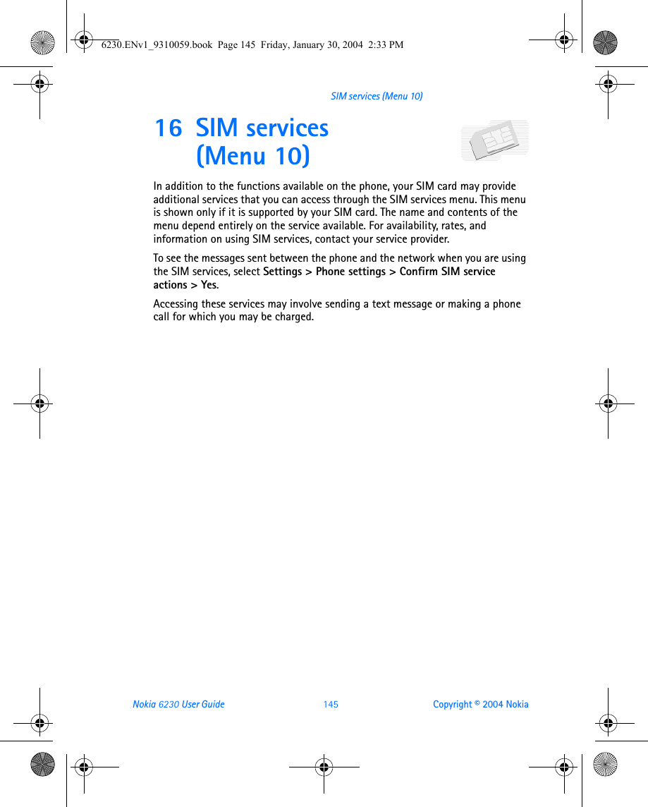 Nokia 6230 User Guide 145 Copyright © 2004 NokiaSIM services (Menu 10)16 SIM services (Menu 10)In addition to the functions available on the phone, your SIM card may provide additional services that you can access through the SIM services menu. This menu is shown only if it is supported by your SIM card. The name and contents of the menu depend entirely on the service available. For availability, rates, and information on using SIM services, contact your service provider.To see the messages sent between the phone and the network when you are using the SIM services, select Settings &gt; Phone settings &gt; Confirm SIM service actions &gt; Yes.Accessing these services may involve sending a text message or making a phone call for which you may be charged.6230.ENv1_9310059.book  Page 145  Friday, January 30, 2004  2:33 PM