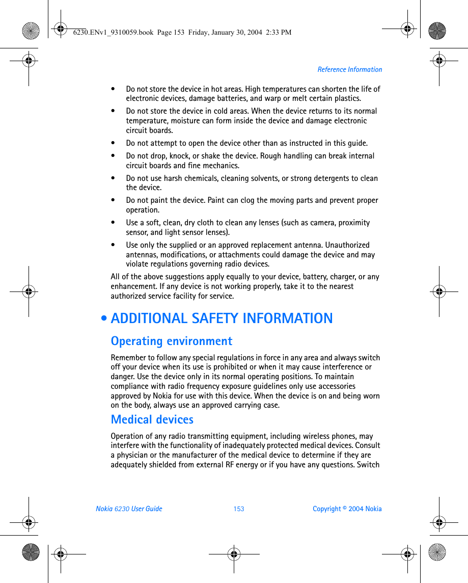 Nokia 6230 User Guide 153 Copyright © 2004 NokiaReference Information• Do not store the device in hot areas. High temperatures can shorten the life of electronic devices, damage batteries, and warp or melt certain plastics.• Do not store the device in cold areas. When the device returns to its normal temperature, moisture can form inside the device and damage electronic circuit boards.• Do not attempt to open the device other than as instructed in this guide.• Do not drop, knock, or shake the device. Rough handling can break internal circuit boards and fine mechanics. • Do not use harsh chemicals, cleaning solvents, or strong detergents to clean the device. • Do not paint the device. Paint can clog the moving parts and prevent proper operation.• Use a soft, clean, dry cloth to clean any lenses (such as camera, proximity sensor, and light sensor lenses).• Use only the supplied or an approved replacement antenna. Unauthorized antennas, modifications, or attachments could damage the device and may violate regulations governing radio devices.All of the above suggestions apply equally to your device, battery, charger, or any enhancement. If any device is not working properly, take it to the nearest authorized service facility for service. • ADDITIONAL SAFETY INFORMATIONOperating environmentRemember to follow any special regulations in force in any area and always switch off your device when its use is prohibited or when it may cause interference or danger. Use the device only in its normal operating positions. To maintain compliance with radio frequency exposure guidelines only use accessories approved by Nokia for use with this device. When the device is on and being worn on the body, always use an approved carrying case. Medical devicesOperation of any radio transmitting equipment, including wireless phones, may interfere with the functionality of inadequately protected medical devices. Consult a physician or the manufacturer of the medical device to determine if they are adequately shielded from external RF energy or if you have any questions. Switch 6230.ENv1_9310059.book  Page 153  Friday, January 30, 2004  2:33 PM