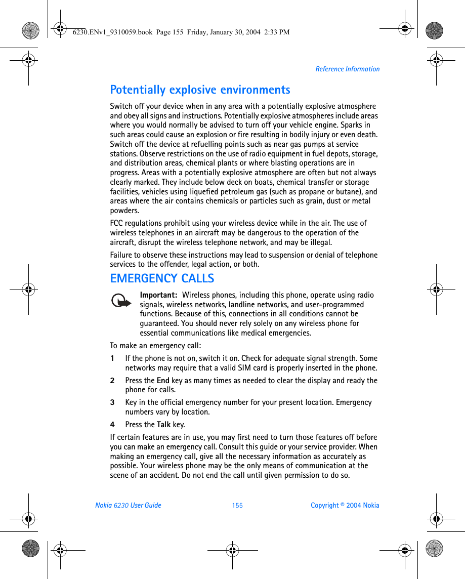 Nokia 6230 User Guide 155 Copyright © 2004 NokiaReference InformationPotentially explosive environmentsSwitch off your device when in any area with a potentially explosive atmosphere and obey all signs and instructions. Potentially explosive atmospheres include areas where you would normally be advised to turn off your vehicle engine. Sparks in such areas could cause an explosion or fire resulting in bodily injury or even death. Switch off the device at refuelling points such as near gas pumps at service stations. Observe restrictions on the use of radio equipment in fuel depots, storage, and distribution areas, chemical plants or where blasting operations are in progress. Areas with a potentially explosive atmosphere are often but not always clearly marked. They include below deck on boats, chemical transfer or storage facilities, vehicles using liquefied petroleum gas (such as propane or butane), and areas where the air contains chemicals or particles such as grain, dust or metal powders.FCC regulations prohibit using your wireless device while in the air. The use of wireless telephones in an aircraft may be dangerous to the operation of the aircraft, disrupt the wireless telephone network, and may be illegal.Failure to observe these instructions may lead to suspension or denial of telephone services to the offender, legal action, or both.EMERGENCY CALLSImportant:  Wireless phones, including this phone, operate using radio signals, wireless networks, landline networks, and user-programmed functions. Because of this, connections in all conditions cannot be guaranteed. You should never rely solely on any wireless phone for essential communications like medical emergencies.To make an emergency call: 1If the phone is not on, switch it on. Check for adequate signal strength. Some networks may require that a valid SIM card is properly inserted in the phone. 2Press the End key as many times as needed to clear the display and ready the phone for calls. 3Key in the official emergency number for your present location. Emergency numbers vary by location. 4Press the Talk key.If certain features are in use, you may first need to turn those features off before you can make an emergency call. Consult this guide or your service provider. When making an emergency call, give all the necessary information as accurately as possible. Your wireless phone may be the only means of communication at the scene of an accident. Do not end the call until given permission to do so.6230.ENv1_9310059.book  Page 155  Friday, January 30, 2004  2:33 PM