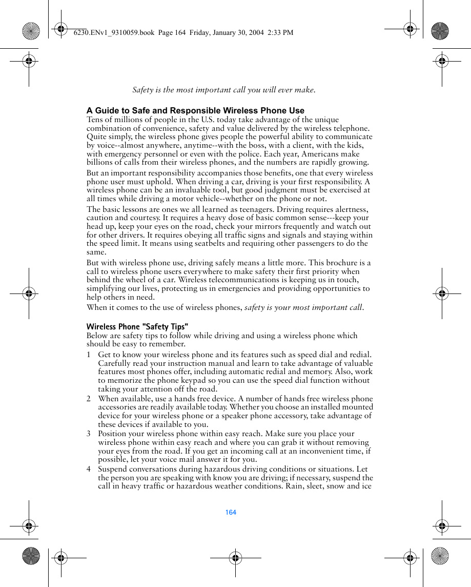 164Safety is the most important call you will ever make.A Guide to Safe and Responsible Wireless Phone UseTens of millions of people in the U.S. today take advantage of the unique combination of convenience, safety and value delivered by the wireless telephone. Quite simply, the wireless phone gives people the powerful ability to communicate by voice--almost anywhere, anytime--with the boss, with a client, with the kids, with emergency personnel or even with the police. Each year, Americans make billions of calls from their wireless phones, and the numbers are rapidly growing.But an important responsibility accompanies those benefits, one that every wireless phone user must uphold. When driving a car, driving is your first responsibility. A wireless phone can be an invaluable tool, but good judgment must be exercised at all times while driving a motor vehicle--whether on the phone or not.The basic lessons are ones we all learned as teenagers. Driving requires alertness, caution and courtesy. It requires a heavy dose of basic common sense---keep your head up, keep your eyes on the road, check your mirrors frequently and watch out for other drivers. It requires obeying all traffic signs and signals and staying within the speed limit. It means using seatbelts and requiring other passengers to do the same.But with wireless phone use, driving safely means a little more. This brochure is a call to wireless phone users everywhere to make safety their first priority when behind the wheel of a car. Wireless telecommunications is keeping us in touch, simplifying our lives, protecting us in emergencies and providing opportunities to help others in need. When it comes to the use of wireless phones, safety is your most important call.   Wireless Phone &quot;Safety Tips&quot;Below are safety tips to follow while driving and using a wireless phone which should be easy to remember. 1 Get to know your wireless phone and its features such as speed dial and redial. Carefully read your instruction manual and learn to take advantage of valuable features most phones offer, including automatic redial and memory. Also, work to memorize the phone keypad so you can use the speed dial function without taking your attention off the road.2 When available, use a hands free device. A number of hands free wireless phone accessories are readily available today. Whether you choose an installed mounted device for your wireless phone or a speaker phone accessory, take advantage of these devices if available to you.3 Position your wireless phone within easy reach. Make sure you place your wireless phone within easy reach and where you can grab it without removing your eyes from the road. If you get an incoming call at an inconvenient time, if possible, let your voice mail answer it for you.4 Suspend conversations during hazardous driving conditions or situations. Let the person you are speaking with know you are driving; if necessary, suspend the call in heavy traffic or hazardous weather conditions. Rain, sleet, snow and ice 6230.ENv1_9310059.book  Page 164  Friday, January 30, 2004  2:33 PM