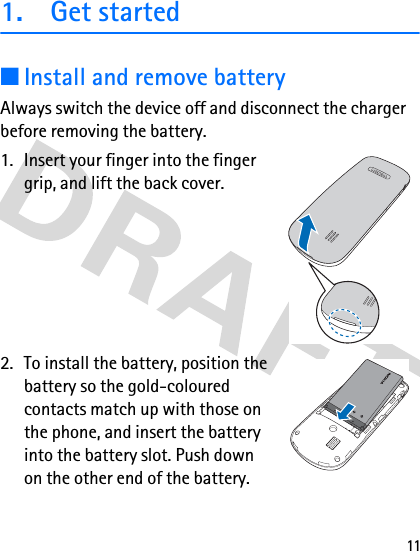 111. Get started■Install and remove batteryAlways switch the device off and disconnect the charger before removing the battery.1. Insert your finger into the finger grip, and lift the back cover.2. To install the battery, position the battery so the gold-coloured contacts match up with those on the phone, and insert the battery into the battery slot. Push down on the other end of the battery.