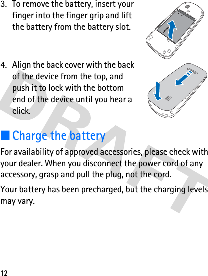 123. To remove the battery, insert your finger into the finger grip and lift the battery from the battery slot.4. Align the back cover with the back of the device from the top, and push it to lock with the bottom end of the device until you hear a click.■Charge the batteryFor availability of approved accessories, please check with your dealer. When you disconnect the power cord of any accessory, grasp and pull the plug, not the cord.Your battery has been precharged, but the charging levels may vary.