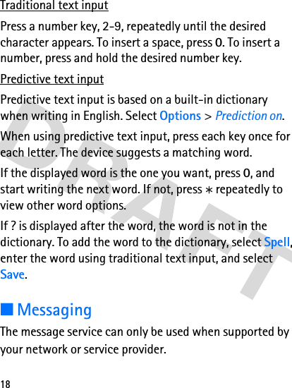 18Traditional text inputPress a number key, 2-9, repeatedly until the desired character appears. To insert a space, press 0. To insert a number, press and hold the desired number key. Predictive text inputPredictive text input is based on a built-in dictionary when writing in English. Select Options &gt; Prediction on.When using predictive text input, press each key once for each letter. The device suggests a matching word. If the displayed word is the one you want, press 0, and start writing the next word. If not, press   repeatedly to view other word options.If ? is displayed after the word, the word is not in the dictionary. To add the word to the dictionary, select Spell, enter the word using traditional text input, and select Save. ■MessagingThe message service can only be used when supported by your network or service provider. 