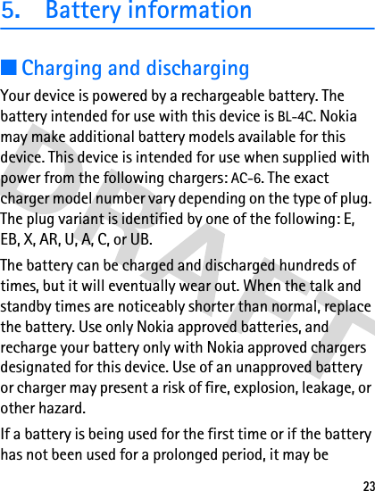 235. Battery information■Charging and dischargingYour device is powered by a rechargeable battery. The battery intended for use with this device is BL-4C. Nokia may make additional battery models available for this device. This device is intended for use when supplied with power from the following chargers: AC-6. The exact charger model number vary depending on the type of plug. The plug variant is identified by one of the following: E, EB, X, AR, U, A, C, or UB. The battery can be charged and discharged hundreds of times, but it will eventually wear out. When the talk and standby times are noticeably shorter than normal, replace the battery. Use only Nokia approved batteries, and recharge your battery only with Nokia approved chargers designated for this device. Use of an unapproved battery or charger may present a risk of fire, explosion, leakage, or other hazard.If a battery is being used for the first time or if the battery has not been used for a prolonged period, it may be 