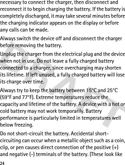 24necessary to connect the charger, then disconnect and reconnect it to begin charging the battery. If the battery is completely discharged, it may take several minutes before the charging indicator appears on the display or before any calls can be made.Always switch the device off and disconnect the charger before removing the battery.Unplug the charger from the electrical plug and the device when not in use. Do not leave a fully charged battery connected to a charger, since overcharging may shorten its lifetime. If left unused, a fully charged battery will lose its charge over time.Always try to keep the battery between 15°C and 25°C (59°F and 77°F). Extreme temperatures reduce the capacity and lifetime of the battery. A device with a hot or cold battery may not work temporarily. Battery performance is particularly limited in temperatures well below freezing. Do not short-circuit the battery. Accidental short-circuiting can occur when a metallic object such as a coin, clip, or pen causes direct connection of the positive (+) and negative (-) terminals of the battery. (These look like 