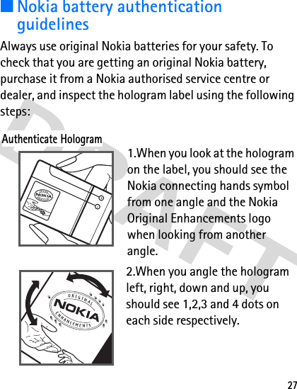 27■Nokia battery authentication guidelinesAlways use original Nokia batteries for your safety. To check that you are getting an original Nokia battery, purchase it from a Nokia authorised service centre or dealer, and inspect the hologram label using the following steps:1.When you look at the hologram on the label, you should see the Nokia connecting hands symbol from one angle and the Nokia Original Enhancements logo when looking from another angle.2.When you angle the hologram left, right, down and up, you should see 1,2,3 and 4 dots on each side respectively.Authenticate Hologram