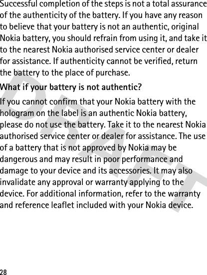 28Successful completion of the steps is not a total assurance of the authenticity of the battery. If you have any reason to believe that your battery is not an authentic, original Nokia battery, you should refrain from using it, and take it to the nearest Nokia authorised service center or dealer for assistance. If authenticity cannot be verified, return the battery to the place of purchase.What if your battery is not authentic?If you cannot confirm that your Nokia battery with the hologram on the label is an authentic Nokia battery, please do not use the battery. Take it to the nearest Nokia authorised service center or dealer for assistance. The use of a battery that is not approved by Nokia may be dangerous and may result in poor performance and damage to your device and its accessories. It may also invalidate any approval or warranty applying to the device. For additional information, refer to the warranty and reference leaflet included with your Nokia device.