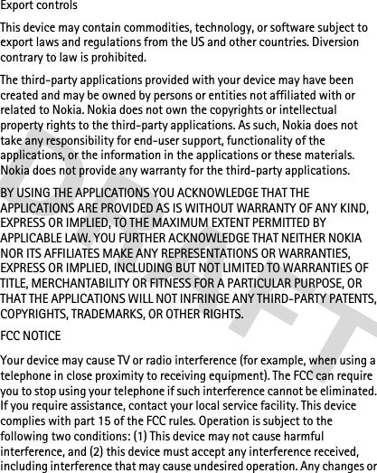 Export controlsThis device may contain commodities, technology, or software subject to export laws and regulations from the US and other countries. Diversion contrary to law is prohibited.The third-party applications provided with your device may have been created and may be owned by persons or entities not affiliated with or related to Nokia. Nokia does not own the copyrights or intellectual property rights to the third-party applications. As such, Nokia does not take any responsibility for end-user support, functionality of the applications, or the information in the applications or these materials. Nokia does not provide any warranty for the third-party applications.BY USING THE APPLICATIONS YOU ACKNOWLEDGE THAT THE APPLICATIONS ARE PROVIDED AS IS WITHOUT WARRANTY OF ANY KIND, EXPRESS OR IMPLIED, TO THE MAXIMUM EXTENT PERMITTED BY APPLICABLE LAW. YOU FURTHER ACKNOWLEDGE THAT NEITHER NOKIA NOR ITS AFFILIATES MAKE ANY REPRESENTATIONS OR WARRANTIES, EXPRESS OR IMPLIED, INCLUDING BUT NOT LIMITED TO WARRANTIES OF TITLE, MERCHANTABILITY OR FITNESS FOR A PARTICULAR PURPOSE, OR THAT THE APPLICATIONS WILL NOT INFRINGE ANY THIRD-PARTY PATENTS, COPYRIGHTS, TRADEMARKS, OR OTHER RIGHTS.FCC NOTICEYour device may cause TV or radio interference (for example, when using a telephone in close proximity to receiving equipment). The FCC can require you to stop using your telephone if such interference cannot be eliminated. If you require assistance, contact your local service facility. This device complies with part 15 of the FCC rules. Operation is subject to the following two conditions: (1) This device may not cause harmful interference, and (2) this device must accept any interference received, including interference that may cause undesired operation. Any changes or 