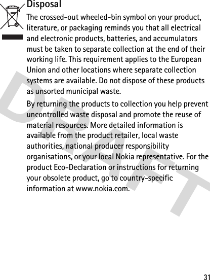 31DisposalThe crossed-out wheeled-bin symbol on your product, literature, or packaging reminds you that all electrical and electronic products, batteries, and accumulators must be taken to separate collection at the end of their working life. This requirement applies to the European Union and other locations where separate collection systems are available. Do not dispose of these products as unsorted municipal waste. By returning the products to collection you help prevent uncontrolled waste disposal and promote the reuse of material resources. More detailed information is available from the product retailer, local waste authorities, national producer responsibility organisations, or your local Nokia representative. For the product Eco-Declaration or instructions for returning your obsolete product, go to country-specific information at www.nokia.com.