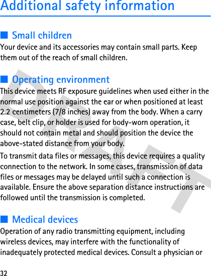 32Additional safety information■Small childrenYour device and its accessories may contain small parts. Keep them out of the reach of small children.■Operating environmentThis device meets RF exposure guidelines when used either in the normal use position against the ear or when positioned at least 2.2 centimeters (7/8 inches) away from the body. When a carry case, belt clip, or holder is used for body-worn operation, it should not contain metal and should position the device the above-stated distance from your body.To transmit data files or messages, this device requires a quality connection to the network. In some cases, transmission of data files or messages may be delayed until such a connection is available. Ensure the above separation distance instructions are followed until the transmission is completed.■Medical devicesOperation of any radio transmitting equipment, including wireless devices, may interfere with the functionality of inadequately protected medical devices. Consult a physician or 
