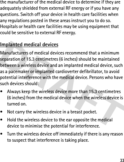 33the manufacturer of the medical device to determine if they are adequately shielded from external RF energy or if you have any questions. Switch off your device in health care facilities when any regulations posted in these areas instruct you to do so. Hospitals or health care facilities may be using equipment that could be sensitive to external RF energy.Implanted medical devicesManufacturers of medical devices recommend that a minimum separation of 15.3 centimetres (6 inches) should be maintained between a wireless device and an implanted medical device, such as a pacemaker or implanted cardioverter defibrillator, to avoid potential interference with the medical device. Persons who have such devices should:• Always keep the wireless device more than 15.3 centimetres (6 inches) from the medical device when the wireless device is turned on.• Not carry the wireless device in a breast pocket.• Hold the wireless device to the ear opposite the medical device to minimise the potential for interference.• Turn the wireless device off immediately if there is any reason to suspect that interference is taking place.