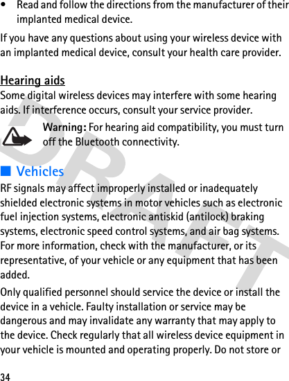 34• Read and follow the directions from the manufacturer of their implanted medical device.If you have any questions about using your wireless device with an implanted medical device, consult your health care provider.Hearing aidsSome digital wireless devices may interfere with some hearing aids. If interference occurs, consult your service provider.Warning: For hearing aid compatibility, you must turn off the Bluetooth connectivity.■VehiclesRF signals may affect improperly installed or inadequately shielded electronic systems in motor vehicles such as electronic fuel injection systems, electronic antiskid (antilock) braking systems, electronic speed control systems, and air bag systems. For more information, check with the manufacturer, or its representative, of your vehicle or any equipment that has been added.Only qualified personnel should service the device or install the device in a vehicle. Faulty installation or service may be dangerous and may invalidate any warranty that may apply to the device. Check regularly that all wireless device equipment in your vehicle is mounted and operating properly. Do not store or 