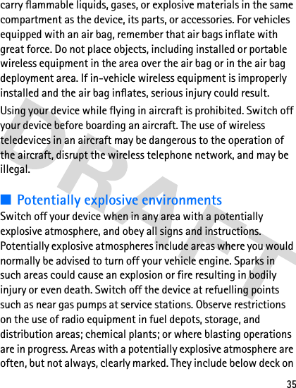 35carry flammable liquids, gases, or explosive materials in the same compartment as the device, its parts, or accessories. For vehicles equipped with an air bag, remember that air bags inflate with great force. Do not place objects, including installed or portable wireless equipment in the area over the air bag or in the air bag deployment area. If in-vehicle wireless equipment is improperly installed and the air bag inflates, serious injury could result.Using your device while flying in aircraft is prohibited. Switch off your device before boarding an aircraft. The use of wireless teledevices in an aircraft may be dangerous to the operation of the aircraft, disrupt the wireless telephone network, and may be illegal.■Potentially explosive environmentsSwitch off your device when in any area with a potentially explosive atmosphere, and obey all signs and instructions. Potentially explosive atmospheres include areas where you would normally be advised to turn off your vehicle engine. Sparks in such areas could cause an explosion or fire resulting in bodily injury or even death. Switch off the device at refuelling points such as near gas pumps at service stations. Observe restrictions on the use of radio equipment in fuel depots, storage, and distribution areas; chemical plants; or where blasting operations are in progress. Areas with a potentially explosive atmosphere are often, but not always, clearly marked. They include below deck on 