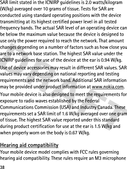 38SAR limit stated in the ICNIRP guidelines is 2.0 watts/kilogram (W/kg) averaged over 10 grams of tissue. Tests for SAR are conducted using standard operating positions with the device transmitting at its highest certified power level in all tested frequency bands. The actual SAR level of an operating device can be below the maximum value because the device is designed to use only the power required to reach the network. That amount changes depending on a number of factors such as how close you are to a network base station. The highest SAR value under the ICNIRP guidelines for use of the device at the ear is 0.94 W/kg. Use of device accessories may result in different SAR values. SAR values may vary depending on national reporting and testing requirements and the network band. Additional SAR information may be provided under product information at www.nokia.com.Your mobile device is also designed to meet the requirements for exposure to radio waves established by the Federal Communications Commission (USA) and Industry Canada. These requirements set a SAR limit of 1.6 W/kg averaged over one gram of tissue. The highest SAR value reported under this standard during product certification for use at the ear is 1.5 W/kg and when properly worn on the body is 0.67 W/kg. Hearing aid compatibilityYour mobile device model complies with FCC rules governing hearing aid compatibility. These rules require an M3 microphone 