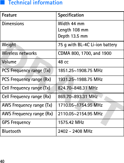 40■ Technical informationFeature SpecificationDimensions Width 44 mmLength 108 mmDepth 13.5 mmWeight 75 g with BL-4C Li-ion batteryWireless networks CDMA 800, 1700, and 1900Volume 48 ccPCS Frequency range (Tx) 1851.25~1908.75 MHzPCS Frequency range (Rx) 1931.25~1988.75 MHzCell Frequency range (Tx) 824.70~848.31 MHzCell Frequency range (Rx) 869.70~893.31 MHzAWS Frequency range (Tx) 1710.05~1754.95 MHzAWS Frequency range (Rx) 2110.05~2154.95 MHzGPS Frequency 1575.42 MHzBluetooth 2402 - 2408 MHz