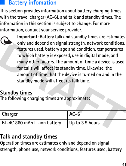 41■ Battery infomationThis section provides information about battery charging times with the travel charger (AC-6), and talk and standby times. The information in this section is subject to change. For more information, contact your service provider. Important: Battery talk and standby times are estimates only and depend on signal strength, network conditions, features used, battery age and condition, temperatures to which battery is exposed, use in digital mode, and many other factors. The amount of time a device is used for calls will affect its standby time. Likewise, the amount of time that the device is turned on and in the standby mode will affect its talk time.Standby timesThe following charging times are approximate:Talk and standby timesOperation times are estimates only and depend on signal strength, phone use, network conditions, features used, battery Charger  AC-6BL-4C 860 mAh Li-ion battery Up to 3.5 hours