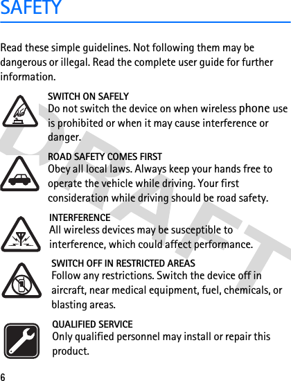 6SAFETYRead these simple guidelines. Not following them may be dangerous or illegal. Read the complete user guide for further information. SWITCH ON SAFELYDo not switch the device on when wireless phone use is prohibited or when it may cause interference or danger.ROAD SAFETY COMES FIRSTObey all local laws. Always keep your hands free to operate the vehicle while driving. Your first consideration while driving should be road safety.INTERFERENCEAll wireless devices may be susceptible to interference, which could affect performance.SWITCH OFF IN RESTRICTED AREASFollow any restrictions. Switch the device off in aircraft, near medical equipment, fuel, chemicals, or blasting areas.QUALIFIED SERVICEOnly qualified personnel may install or repair this product.