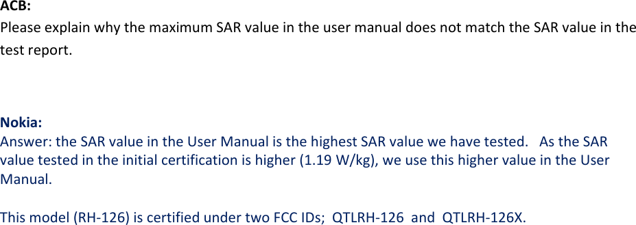 ACB:PleaseexplainwhythemaximumSARvalueintheusermanualdoesnotmatchtheSARvalueinthetestreport.Nokia:Answer:theSARvalueintheUserManualisthehighestSARvaluewehavetested.AstheSARvaluetestedintheinitialcertificationishigher(1.19W/kg),weusethishighervalueintheUserManual.Thismodel(RH‐126)iscertifiedundertwoFCCIDs;QTLRH‐126andQTLRH‐126X.