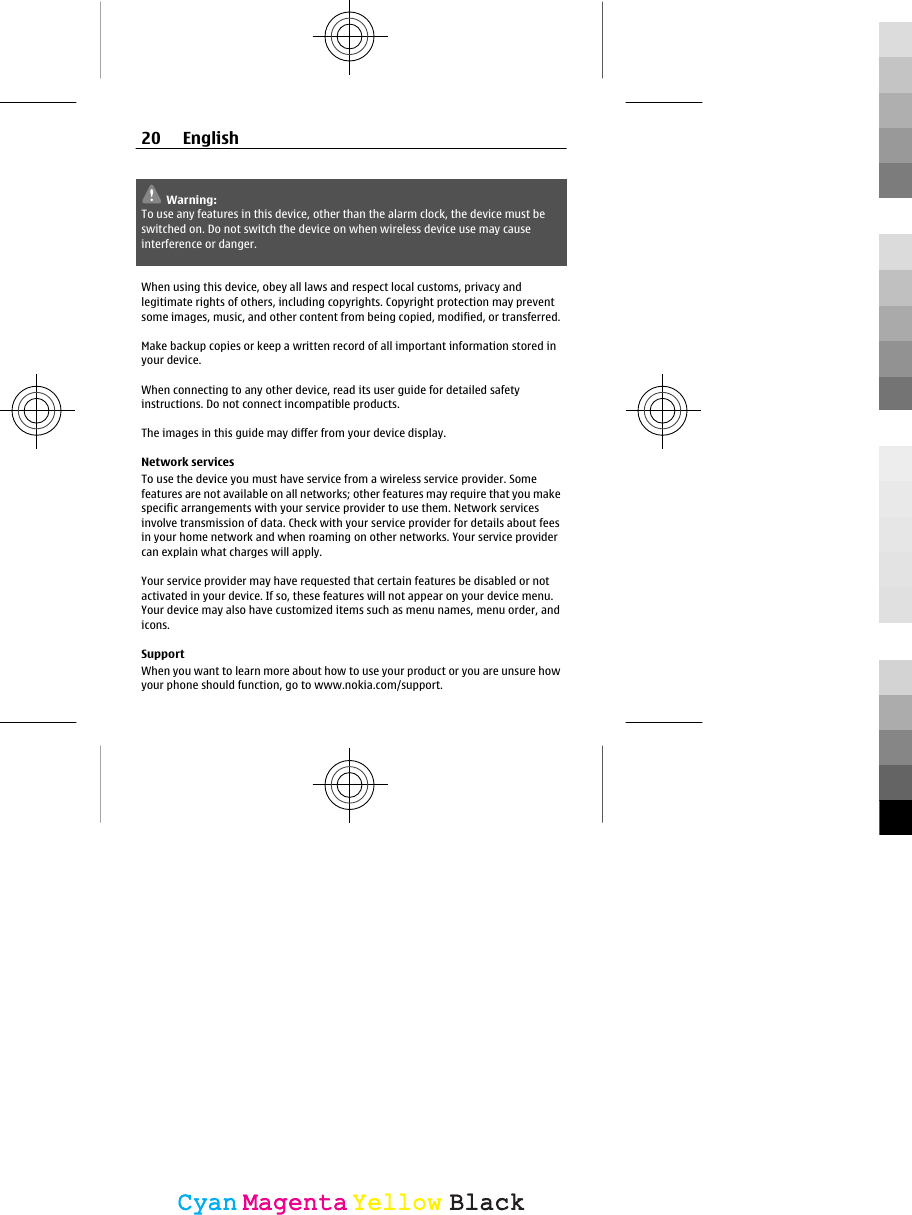 Warning:To use any features in this device, other than the alarm clock, the device must beswitched on. Do not switch the device on when wireless device use may causeinterference or danger.When using this device, obey all laws and respect local customs, privacy andlegitimate rights of others, including copyrights. Copyright protection may preventsome images, music, and other content from being copied, modified, or transferred.Make backup copies or keep a written record of all important information stored inyour device.When connecting to any other device, read its user guide for detailed safetyinstructions. Do not connect incompatible products.The images in this guide may differ from your device display.Network servicesTo use the device you must have service from a wireless service provider. Somefeatures are not available on all networks; other features may require that you makespecific arrangements with your service provider to use them. Network servicesinvolve transmission of data. Check with your service provider for details about feesin your home network and when roaming on other networks. Your service providercan explain what charges will apply.Your service provider may have requested that certain features be disabled or notactivated in your device. If so, these features will not appear on your device menu.Your device may also have customized items such as menu names, menu order, andicons.SupportWhen you want to learn more about how to use your product or you are unsure howyour phone should function, go to www.nokia.com/support.20 EnglishCyanCyanMagentaMagentaYellowYellowBlackBlack