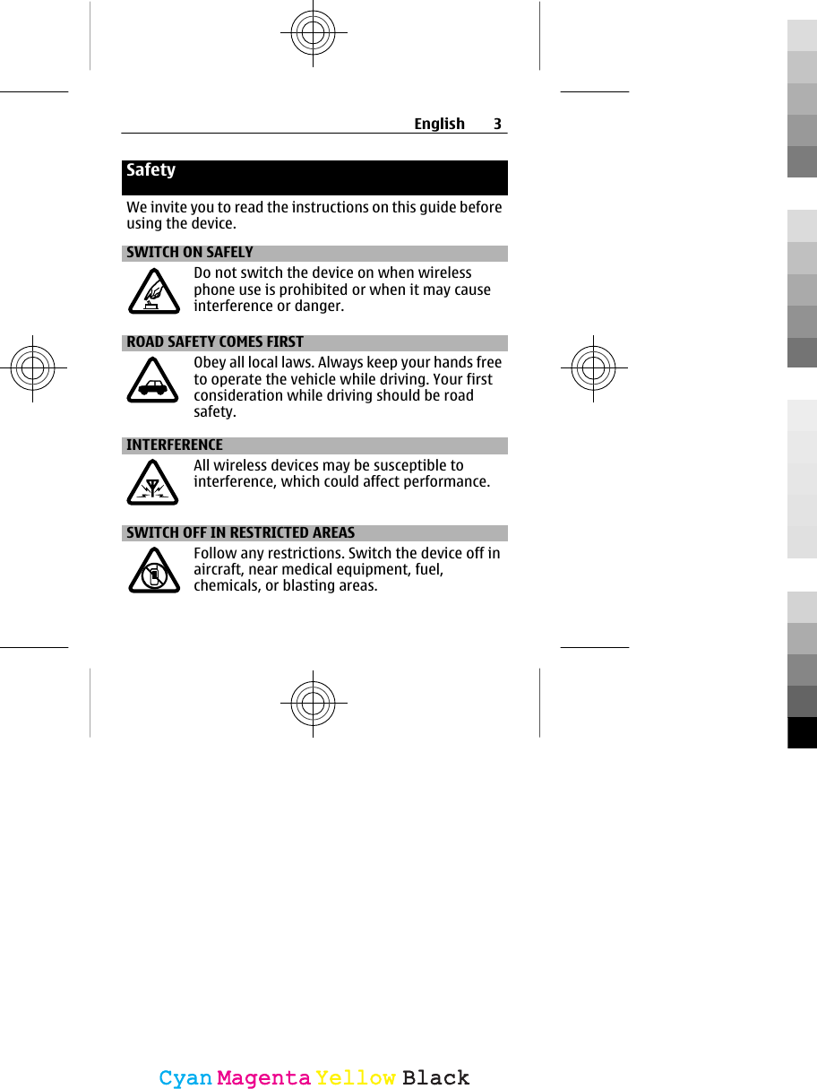 SafetyWe invite you to read the instructions on this guide beforeusing the device.SWITCH ON SAFELYDo not switch the device on when wirelessphone use is prohibited or when it may causeinterference or danger.ROAD SAFETY COMES FIRSTObey all local laws. Always keep your hands freeto operate the vehicle while driving. Your firstconsideration while driving should be roadsafety.INTERFERENCEAll wireless devices may be susceptible tointerference, which could affect performance.SWITCH OFF IN RESTRICTED AREASFollow any restrictions. Switch the device off inaircraft, near medical equipment, fuel,chemicals, or blasting areas.English 3CyanCyanMagentaMagentaYellowYellowBlackBlack