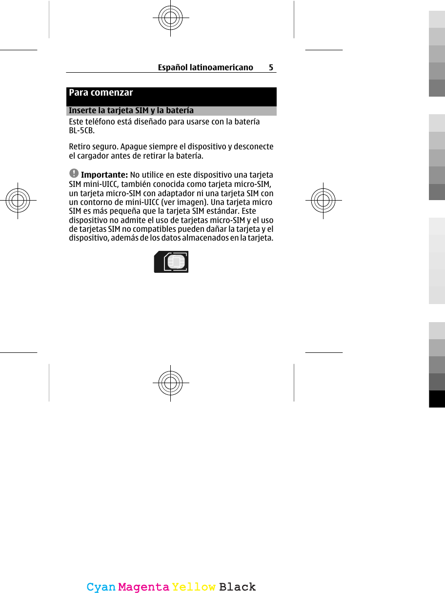 Para comenzarInserte la tarjeta SIM y la bateríaEste teléfono está diseñado para usarse con la bateríaBL-5CB.Retiro seguro. Apague siempre el dispositivo y desconecteel cargador antes de retirar la batería.Importante: No utilice en este dispositivo una tarjetaSIM mini-UICC, también conocida como tarjeta micro-SIM,un tarjeta micro-SIM con adaptador ni una tarjeta SIM conun contorno de mini-UICC (ver imagen). Una tarjeta microSIM es más pequeña que la tarjeta SIM estándar. Estedispositivo no admite el uso de tarjetas micro-SIM y el usode tarjetas SIM no compatibles pueden dañar la tarjeta y eldispositivo, además de los datos almacenados en la tarjeta.Español latinoamericano 5CyanCyanMagentaMagentaYellowYellowBlackBlack