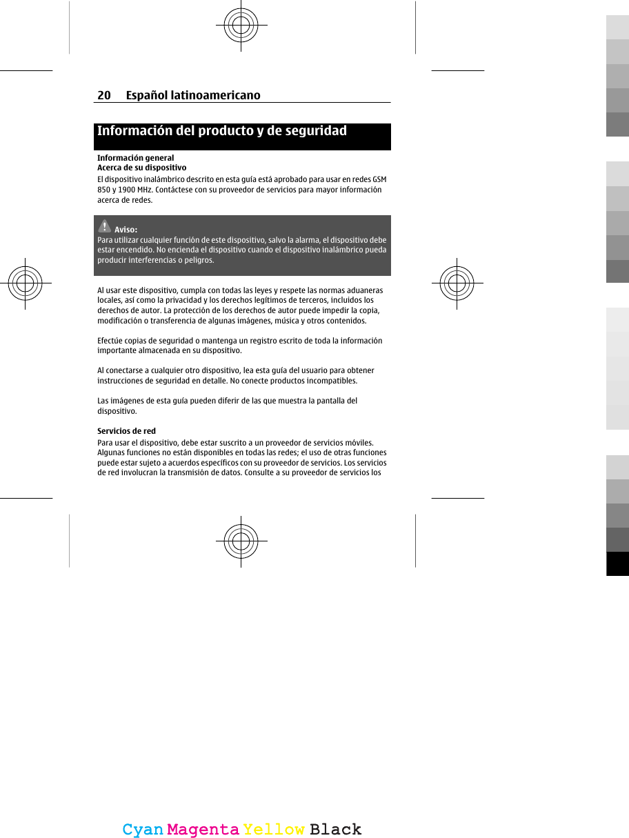 Información del producto y de seguridadInformación generalAcerca de su dispositivoEl dispositivo inalámbrico descrito en esta guía está aprobado para usar en redes GSM850 y 1900 MHz. Contáctese con su proveedor de servicios para mayor informaciónacerca de redes.Aviso:Para utilizar cualquier función de este dispositivo, salvo la alarma, el dispositivo debeestar encendido. No encienda el dispositivo cuando el dispositivo inalámbrico puedaproducir interferencias o peligros.Al usar este dispositivo, cumpla con todas las leyes y respete las normas aduaneraslocales, así como la privacidad y los derechos legítimos de terceros, incluidos losderechos de autor. La protección de los derechos de autor puede impedir la copia,modificación o transferencia de algunas imágenes, música y otros contenidos.Efectúe copias de seguridad o mantenga un registro escrito de toda la informaciónimportante almacenada en su dispositivo.Al conectarse a cualquier otro dispositivo, lea esta guía del usuario para obtenerinstrucciones de seguridad en detalle. No conecte productos incompatibles.Las imágenes de esta guía pueden diferir de las que muestra la pantalla deldispositivo.Servicios de redPara usar el dispositivo, debe estar suscrito a un proveedor de servicios móviles.Algunas funciones no están disponibles en todas las redes; el uso de otras funcionespuede estar sujeto a acuerdos específicos con su proveedor de servicios. Los serviciosde red involucran la transmisión de datos. Consulte a su proveedor de servicios los20 Español latinoamericanoCyanCyanMagentaMagentaYellowYellowBlackBlack