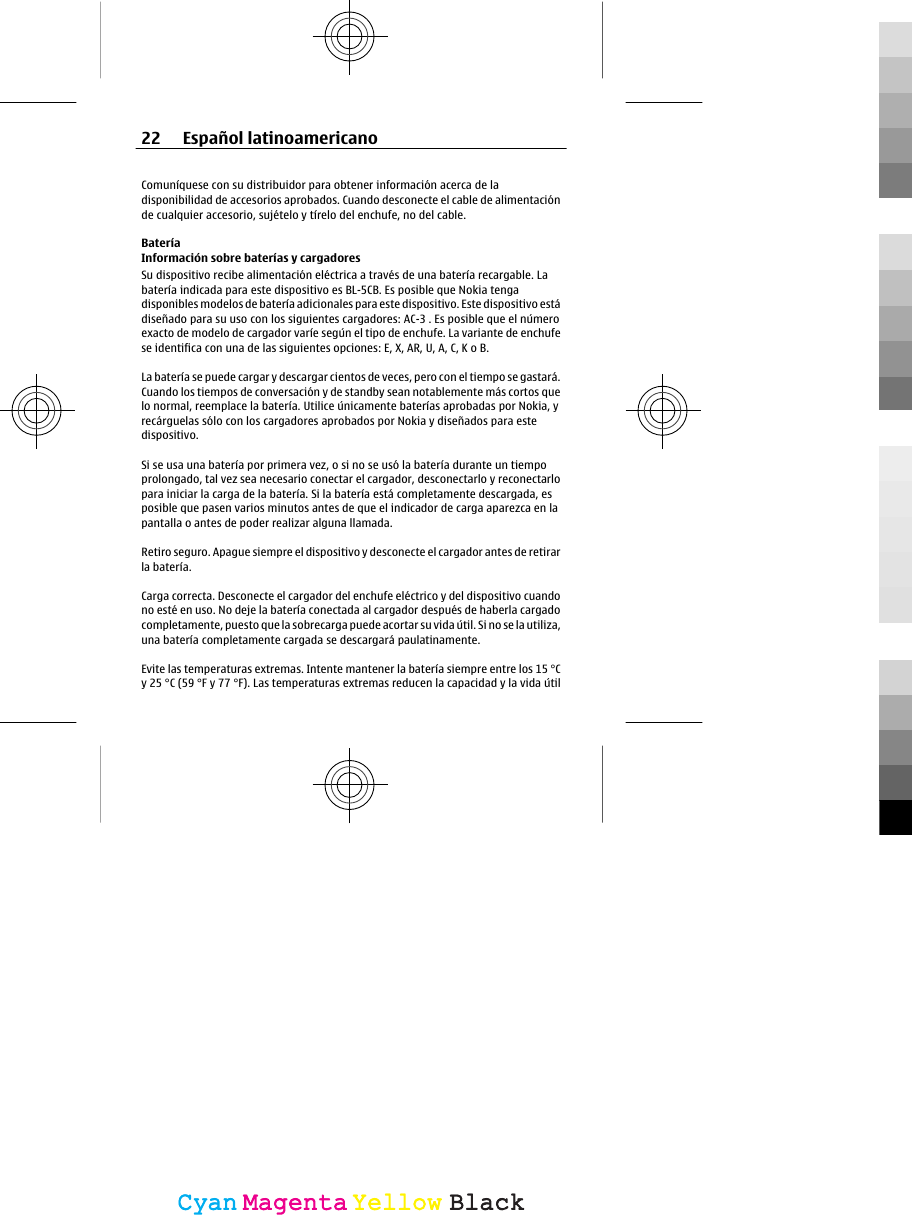 Comuníquese con su distribuidor para obtener información acerca de ladisponibilidad de accesorios aprobados. Cuando desconecte el cable de alimentaciónde cualquier accesorio, sujételo y tírelo del enchufe, no del cable.BateríaInformación sobre baterías y cargadoresSu dispositivo recibe alimentación eléctrica a través de una batería recargable. Labatería indicada para este dispositivo es BL-5CB. Es posible que Nokia tengadisponibles modelos de batería adicionales para este dispositivo. Este dispositivo estádiseñado para su uso con los siguientes cargadores: AC-3 . Es posible que el númeroexacto de modelo de cargador varíe según el tipo de enchufe. La variante de enchufese identifica con una de las siguientes opciones: E, X, AR, U, A, C, K o B.La batería se puede cargar y descargar cientos de veces, pero con el tiempo se gastará.Cuando los tiempos de conversación y de standby sean notablemente más cortos quelo normal, reemplace la batería. Utilice únicamente baterías aprobadas por Nokia, yrecárguelas sólo con los cargadores aprobados por Nokia y diseñados para estedispositivo.Si se usa una batería por primera vez, o si no se usó la batería durante un tiempoprolongado, tal vez sea necesario conectar el cargador, desconectarlo y reconectarlopara iniciar la carga de la batería. Si la batería está completamente descargada, esposible que pasen varios minutos antes de que el indicador de carga aparezca en lapantalla o antes de poder realizar alguna llamada.Retiro seguro. Apague siempre el dispositivo y desconecte el cargador antes de retirarla batería.Carga correcta. Desconecte el cargador del enchufe eléctrico y del dispositivo cuandono esté en uso. No deje la batería conectada al cargador después de haberla cargadocompletamente, puesto que la sobrecarga puede acortar su vida útil. Si no se la utiliza,una batería completamente cargada se descargará paulatinamente.Evite las temperaturas extremas. Intente mantener la batería siempre entre los 15 °Cy 25 °C (59 °F y 77 °F). Las temperaturas extremas reducen la capacidad y la vida útil22 Español latinoamericanoCyanCyanMagentaMagentaYellowYellowBlackBlack