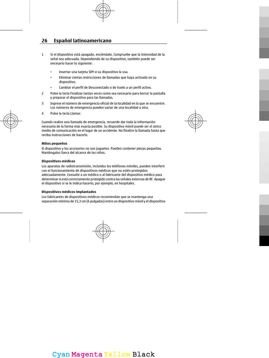 1 Si el dispositivo está apagado, enciéndalo. Compruebe que la intensidad de laseñal sea adecuada. Dependiendo de su dispositivo, también puede sernecesario hacer lo siguiente:•Insertar una tarjeta SIM si su dispositivo la usa.•Eliminar ciertas restricciones de llamadas que haya activado en sudispositivo.•Cambiar el perfil de Desconectado o de Vuelo a un perfil activo.2 Pulse la tecla Finalizar tantas veces como sea necesario para borrar la pantallay preparar el dispositivo para las llamadas.3 Ingrese el número de emergencia oficial de la localidad en la que se encuentre.Los números de emergencia pueden variar de una localidad a otra.4 Pulse la tecla Llamar.Cuando realice una llamada de emergencia, recuerde dar toda la informaciónnecesaria de la forma más exacta posible. Su dispositivo móvil puede ser el únicomedio de comunicación en el lugar de un accidente. No finalice la llamada hasta quereciba instrucciones de hacerlo.Niños pequeñosEl dispositivo y los accesorios no son juguetes. Pueden contener piezas pequeñas.Manténgalos fuera del alcance de los niños.Dispositivos médicosLos aparatos de radiotransmisión, incluidos los teléfonos móviles, pueden interferircon el funcionamiento de dispositivos médicos que no estén protegidosadecuadamente. Consulte a un médico o al fabricante del dispositivo médico paradeterminar si está correctamente protegido contra las señales externas de RF. Apagueel dispositivo si se le indica hacerlo, por ejemplo, en hospitales.Dispositivos médicos implantadosLos fabricantes de dispositivos médicos recomiendan que se mantenga unaseparación mínima de 15,3 cm (6 pulgadas) entre un dispositivo móvil y el dispositivo26 Español latinoamericanoCyanCyanMagentaMagentaYellowYellowBlackBlack