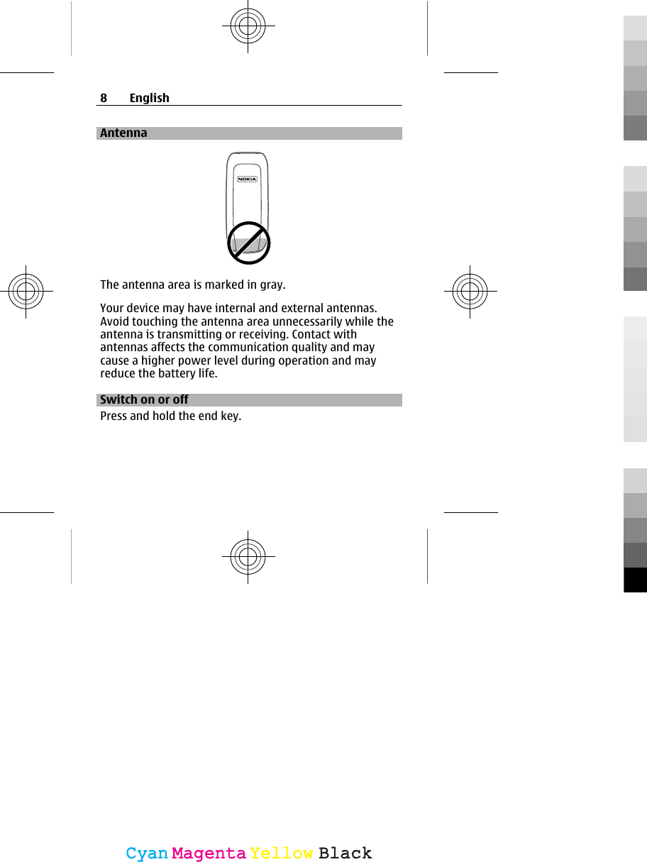 AntennaThe antenna area is marked in gray.Your device may have internal and external antennas.Avoid touching the antenna area unnecessarily while theantenna is transmitting or receiving. Contact withantennas affects the communication quality and maycause a higher power level during operation and mayreduce the battery life.Switch on or offPress and hold the end key.8EnglishCyanCyanMagentaMagentaYellowYellowBlackBlack