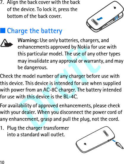 Draft107. Align the back cover with the back of the device. To lock it, press the bottom of the back cover.■Charge the batteryWarning: Use only batteries, chargers, and enhancements approved by Nokia for use with this particular model. The use of any other types may invalidate any approval or warranty, and may be dangerous.Check the model number of any charger before use with this device. This device is intended for use when supplied with power from an AC-8C charger. The battery intended for use with this device is the BL-4C.For availability of approved enhancements, please check with your dealer. When you disconnect the power cord of any enhancement, grasp and pull the plug, not the cord.1. Plug the charger transformer into a standard wall outlet.