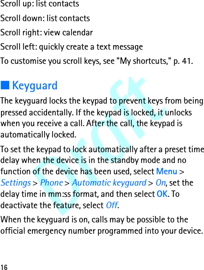 Draft16Scroll up: list contactsScroll down: list contactsScroll right: view calendarScroll left: quickly create a text messageTo customise you scroll keys, see &quot;My shortcuts,&quot; p. 41.■KeyguardThe keyguard locks the keypad to prevent keys from being pressed accidentally. If the keypad is locked, it unlocks when you receive a call. After the call, the keypad is automatically locked.To set the keypad to lock automatically after a preset time delay when the device is in the standby mode and no function of the device has been used, select Menu &gt; Settings &gt; Phone &gt; Automatic keyguard &gt; On, set the delay time in mm:ss format, and then select OK. To deactivate the feature, select Off.When the keyguard is on, calls may be possible to the official emergency number programmed into your device.