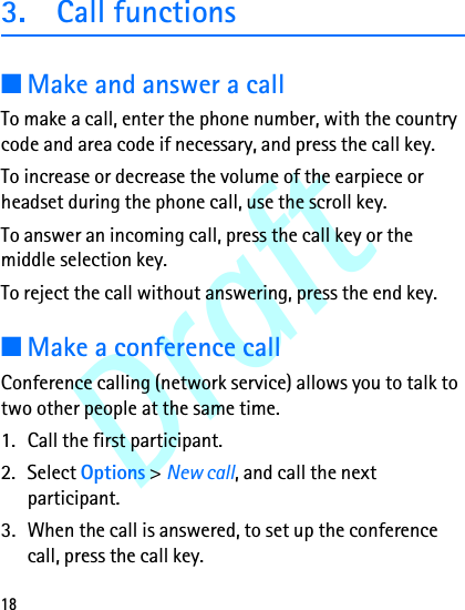Draft183. Call functions■Make and answer a callTo make a call, enter the phone number, with the country code and area code if necessary, and press the call key.To increase or decrease the volume of the earpiece or headset during the phone call, use the scroll key.To answer an incoming call, press the call key or the middle selection key. To reject the call without answering, press the end key.■Make a conference callConference calling (network service) allows you to talk to two other people at the same time.1. Call the first participant.2. Select Options &gt; New call, and call the next participant.3. When the call is answered, to set up the conference call, press the call key.