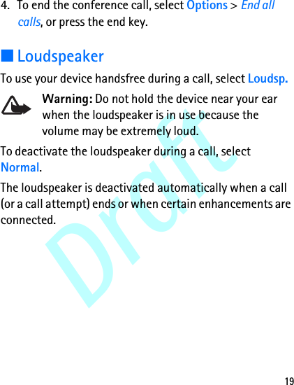 Draft194. To end the conference call, select Options &gt; End all calls, or press the end key.■LoudspeakerTo use your device handsfree during a call, select Loudsp.Warning: Do not hold the device near your ear when the loudspeaker is in use because the volume may be extremely loud.To deactivate the loudspeaker during a call, select Normal.The loudspeaker is deactivated automatically when a call (or a call attempt) ends or when certain enhancements are connected.