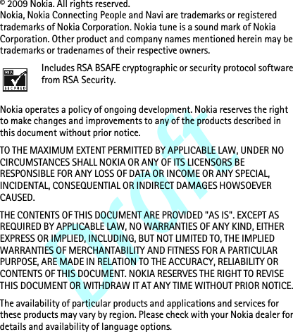 Draft© 2009 Nokia. All rights reserved.Nokia, Nokia Connecting People and Navi are trademarks or registered trademarks of Nokia Corporation. Nokia tune is a sound mark of Nokia Corporation. Other product and company names mentioned herein may be trademarks or tradenames of their respective owners. Includes RSA BSAFE cryptographic or security protocol software from RSA Security.Nokia operates a policy of ongoing development. Nokia reserves the right to make changes and improvements to any of the products described in this document without prior notice.TO THE MAXIMUM EXTENT PERMITTED BY APPLICABLE LAW, UNDER NO CIRCUMSTANCES SHALL NOKIA OR ANY OF ITS LICENSORS BE RESPONSIBLE FOR ANY LOSS OF DATA OR INCOME OR ANY SPECIAL, INCIDENTAL, CONSEQUENTIAL OR INDIRECT DAMAGES HOWSOEVER CAUSED.THE CONTENTS OF THIS DOCUMENT ARE PROVIDED &quot;AS IS&quot;. EXCEPT AS REQUIRED BY APPLICABLE LAW, NO WARRANTIES OF ANY KIND, EITHER EXPRESS OR IMPLIED, INCLUDING, BUT NOT LIMITED TO, THE IMPLIED WARRANTIES OF MERCHANTABILITY AND FITNESS FOR A PARTICULAR PURPOSE, ARE MADE IN RELATION TO THE ACCURACY, RELIABILITY OR CONTENTS OF THIS DOCUMENT. NOKIA RESERVES THE RIGHT TO REVISE THIS DOCUMENT OR WITHDRAW IT AT ANY TIME WITHOUT PRIOR NOTICE.The availability of particular products and applications and services for these products may vary by region. Please check with your Nokia dealer for details and availability of language options.