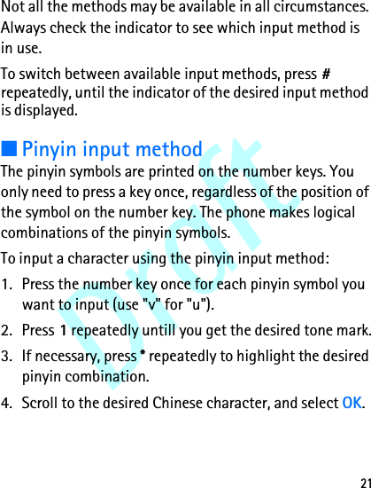Draft21Not all the methods may be available in all circumstances. Always check the indicator to see which input method is in use.To switch between available input methods, press # repeatedly, until the indicator of the desired input method is displayed.■Pinyin input methodThe pinyin symbols are printed on the number keys. You only need to press a key once, regardless of the position of the symbol on the number key. The phone makes logical combinations of the pinyin symbols. To input a character using the pinyin input method:1. Press the number key once for each pinyin symbol you want to input (use &quot;v&quot; for &quot;u&quot;).2. Press 1 repeatedly untill you get the desired tone mark.3. If necessary, press * repeatedly to highlight the desired pinyin combination.4. Scroll to the desired Chinese character, and select OK.