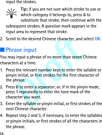 Draft24input the strokes.Tip: if you are not sure which stroke to use or which category it belongs to, press 6 to substitute that stroke, then continue with the subsequent strokes. A question mark appears in the input area to represent that stroke.2. Scroll to the desired Chinese character, and select OK.■Phrase inputYou may input a phrase of no more than seven Chinese characters at a time.1. Press the relevant number keys to enter the syllable or pinyin initial, or first strokes for the first character of the phrase.2. Press 0 to enter a separator; or, if in the pinyin mode, press 1 repeatedly to enter the tone mark of the character you want.3. Enter the syllable or pinyin initial, or first strokes of the next Chinese character.4. Repeat step 2 and 3, if necessary, to enter the syllables or pinyin initials, or first strokes of all the characters in the phrase.
