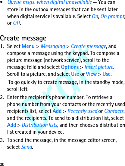 Draft30•Queue msgs. when digital unavailable — You can store in the outbox messages that can be sent later when digital service is available. Select On, On prompt, or Off.Create message1. Select Menu &gt; Messaging &gt; Create message, and compose a message using the keypad. To compose a picture message (network service), scroll to the message feild and select Options &gt; Insert picture. Scroll to a picture, and select Use or View &gt; Use. To go quickly to create message, in the standby mode, scroll left.2. Enter the recipient’s phone number. To retrieve a phone number from your contacts or the recently used recipients list, select Add &gt; Recently used or Contacts, and the recipients. To send to a distribution list, select Add &gt; Distribution lists, and then choose a distribution list created in your device.3. To send the message, in the message editor screen, select Send.