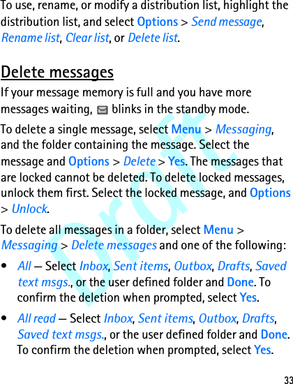 Draft33To use, rename, or modify a distribution list, highlight the distribution list, and select Options &gt; Send message, Rename list, Clear list, or Delete list.Delete messagesIf your message memory is full and you have more messages waiting,   blinks in the standby mode.To delete a single message, select Menu &gt; Messaging, and the folder containing the message. Select the message and Options &gt; Delete &gt; Yes. The messages that are locked cannot be deleted. To delete locked messages, unlock them first. Select the locked message, and Options &gt; Unlock.To delete all messages in a folder, select Menu &gt; Messaging &gt; Delete messages and one of the following:•All — Select Inbox, Sent items, Outbox, Drafts, Saved text msgs., or the user defined folder and Done. To confirm the deletion when prompted, select Yes.•All read — Select Inbox, Sent items, Outbox, Drafts, Saved text msgs., or the user defined folder and Done. To confirm the deletion when prompted, select Yes.