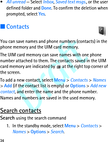Draft34•All unread — Select Inbox, Saved text msgs., or the user defined folder and Done. To confirm the deletion when prompted, select Yes.■ContactsYou can save names and phone numbers (contacts) in the phone memory and the UIM card memory.The UIM card memory can save names with one phone number attached to them. The contacts saved in the UIM card memory are indicated by   at the right top corner of the screen.To add a new contact, select Menu &gt; Contacts &gt; Names &gt; Add (if the contact list is empty) or Options &gt; Add new contact, and enter the name and the phone number. Names and numbers are saved in the used memory.Search contactsSearch using the search command1. In the standby mode, select Menu &gt; Contacts &gt; Names &gt; Options &gt; Search.