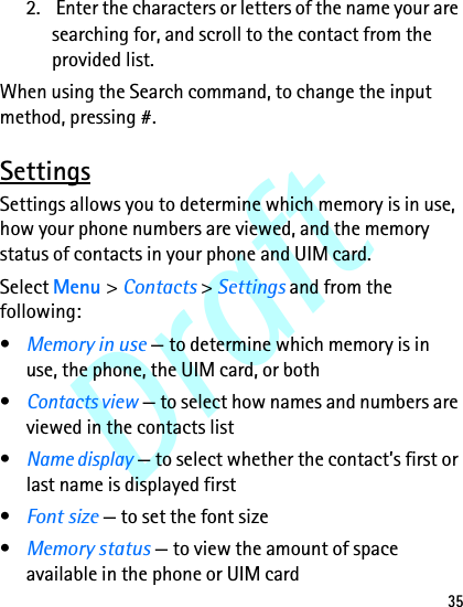 Draft352.  Enter the characters or letters of the name your are searching for, and scroll to the contact from the provided list.When using the Search command, to change the input method, pressing #.SettingsSettings allows you to determine which memory is in use, how your phone numbers are viewed, and the memory status of contacts in your phone and UIM card.Select Menu &gt; Contacts &gt; Settings and from the following:•Memory in use — to determine which memory is in use, the phone, the UIM card, or both•Contacts view — to select how names and numbers are viewed in the contacts list•Name display — to select whether the contact’s first or last name is displayed first•Font size — to set the font size•Memory status — to view the amount of space available in the phone or UIM card
