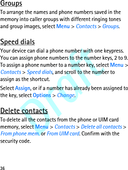 Draft36GroupsTo arrange the names and phone numbers saved in the memory into caller groups with different ringing tones and group images, select Menu &gt; Contacts &gt; Groups.Speed dialsYour device can dial a phone number with one keypress. You can assign phone numbers to the number keys, 2 to 9. To assign a phone number to a number key, select Menu &gt; Contacts &gt; Speed dials, and scroll to the number to assign as the shortcut.Select Assign, or if a number has already been assigned to the key, select Options &gt; Change.Delete contactsTo delete all the contacts from the phone or UIM card memory, select Menu &gt; Contacts &gt; Delete all contacts &gt; From phone mem. or From UIM card. Confirm with the security code.