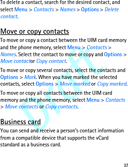 Draft37To delete a contact, search for the desired contact, and select Menu &gt; Contacts &gt; Names &gt; Options &gt; Delete contact.Move or copy contactsTo move or copy a contact between the UIM card memory and the phone memory, select Menu &gt; Contacts &gt; Names. Select the contact to move or copy and Options &gt; Move contactor Copy contact.To move or copy several contacts, select the contacts and Options &gt; Mark. When you have marked the selected contacts, select Options &gt; Move marked or Copy marked.To move or copy all contacts between the UIM card memory and the phone memory, select Menu &gt; Contacts &gt; Move contacts or Copy contacts.Business cardYou can send and receive a person’s contact information from a compatible device that supports the vCard standard as a business card.