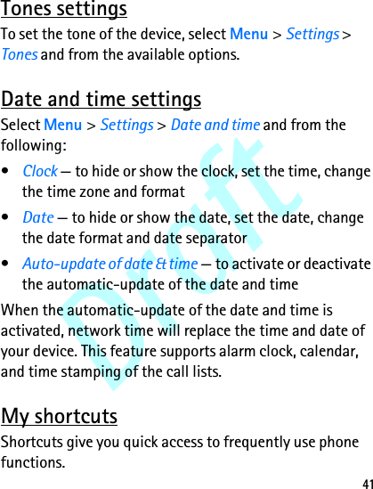 Draft41Tones settingsTo set the tone of the device, select Menu &gt; Settings &gt; Tones and from the available options.Date and time settingsSelect Menu &gt; Settings &gt; Date and time and from the following:•Clock — to hide or show the clock, set the time, change the time zone and format•Date — to hide or show the date, set the date, change the date format and date separator•Auto-update of date &amp; time — to activate or deactivate the automatic-update of the date and timeWhen the automatic-update of the date and time is activated, network time will replace the time and date of your device. This feature supports alarm clock, calendar, and time stamping of the call lists.My shortcutsShortcuts give you quick access to frequently use phone functions.