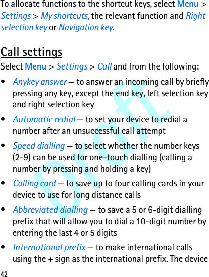 Draft42To allocate functions to the shortcut keys, select Menu &gt; Settings &gt; My shortcuts, the relevant function and Right selection key or Navigation key.Call settingsSelect Menu &gt; Settings &gt; Call and from the following:•Anykey answer — to answer an incoming call by briefly pressing any key, except the end key, left selection key and right selection key•Automatic redial — to set your device to redial a number after an unsuccessful call attempt•Speed dialling — to select whether the number keys (2-9) can be used for one-touch dialling (calling a number by pressing and holding a key)•Calling card — to save up to four calling cards in your device to use for long distance calls•Abbreviated dialling — to save a 5 or 6-digit dialling prefix that will allow you to dial a 10-digit number by entering the last 4 or 5 digits•International prefix — to make international calls using the + sign as the international prefix. The device 