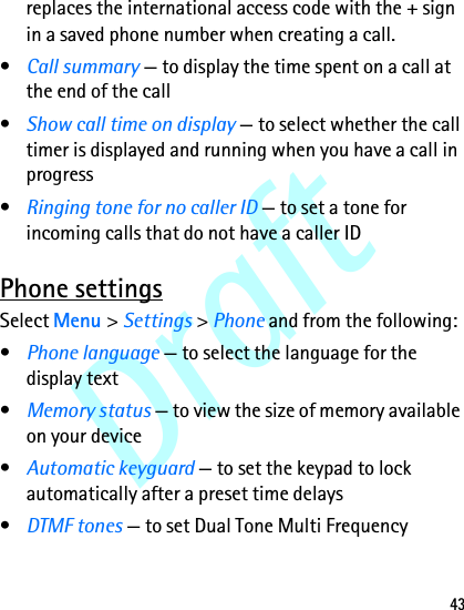 Draft43replaces the international access code with the + sign in a saved phone number when creating a call.•Call summary — to display the time spent on a call at the end of the call•Show call time on display — to select whether the call timer is displayed and running when you have a call in progress•Ringing tone for no caller ID — to set a tone for incoming calls that do not have a caller IDPhone settingsSelect Menu &gt; Settings &gt; Phone and from the following:•Phone language — to select the language for the display text•Memory status — to view the size of memory available on your device•Automatic keyguard — to set the keypad to lock automatically after a preset time delays•DTMF tones — to set Dual Tone Multi Frequency