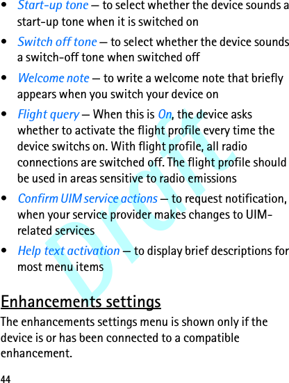 Draft44•Start-up tone — to select whether the device sounds a start-up tone when it is switched on •Switch off tone — to select whether the device sounds a switch-off tone when switched off•Welcome note — to write a welcome note that briefly appears when you switch your device on•Flight query — When this is On, the device asks whether to activate the flight profile every time the device switchs on. With flight profile, all radio connections are switched off. The flight profile should be used in areas sensitive to radio emissions•Confirm UIM service actions — to request notification, when your service provider makes changes to UIM-related services•Help text activation — to display brief descriptions for most menu itemsEnhancements settingsThe enhancements settings menu is shown only if the device is or has been connected to a compatible enhancement.