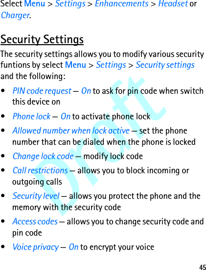 Draft45Select Menu &gt; Settings &gt; Enhancements &gt; Headset or Charger.Security SettingsThe security settings allows you to modify various security funtions by select Menu &gt; Settings &gt; Security settings and the following:•PIN code request — On to ask for pin code when switch this device on•Phone lock — On to activate phone lock•Allowed number when lock active — set the phone number that can be dialed when the phone is locked•Change lock code — modify lock code•Call restrictions — allows you to block incoming or outgoing calls•Security level — allows you protect the phone and the memory with the security code•Access codes — allows you to change security code and pin code•Voice privacy — On to encrypt your voice