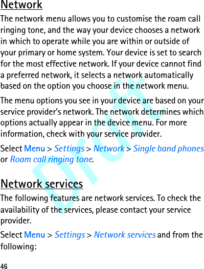 Draft46NetworkThe network menu allows you to customise the roam call ringing tone, and the way your device chooses a network in which to operate while you are within or outside of your primary or home system. Your device is set to search for the most effective network. If your device cannot find a preferred network, it selects a network automatically based on the option you choose in the network menu.The menu options you see in your device are based on your service provider’s network. The network determines which options actually appear in the device menu. For more information, check with your service provider.Select Menu &gt; Settings &gt; Network &gt; Single band phones or Roam call ringing tone.Network servicesThe following features are network services. To check the availability of the services, please contact your service provider.Select Menu &gt; Settings &gt; Network services and from the following: