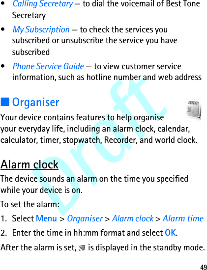 Draft49•Calling Secretary — to dial the voicemail of Best Tone Secretary•My Subscription — to check the services you subscribed or unsubscribe the service you have subscribed•Phone Service Guide — to view customer service information, such as hotline number and web address■OrganiserYour device contains features to help organise your everyday life, including an alarm clock, calendar, calculator, timer, stopwatch, Recorder, and world clock.Alarm clockThe device sounds an alarm on the time you specified while your device is on. To set the alarm: 1. Select Menu &gt; Organiser &gt; Alarm clock &gt; Alarm time 2. Enter the time in hh:mm format and select OK. After the alarm is set,   is displayed in the standby mode.
