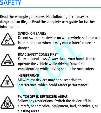 DraftSAFETYRead these simple guidelines. Not following them may be dangerous or illegal. Read the complete user guide for further information. SWITCH ON SAFELYDo not switch the device on when wireless phone use is prohibited or when it may cause interference or danger.ROAD SAFETY COMES FIRSTObey all local laws. Always keep your hands free to operate the vehicle while driving. Your first consideration while driving should be road safety.INTERFERENCEAll wireless devices may be susceptible to interference, which could affect performance.SWITCH OFF IN RESTRICTED AREASFollow any restrictions. Switch the device off in aircraft, near medical equipment, fuel, chemicals, or blasting areas.